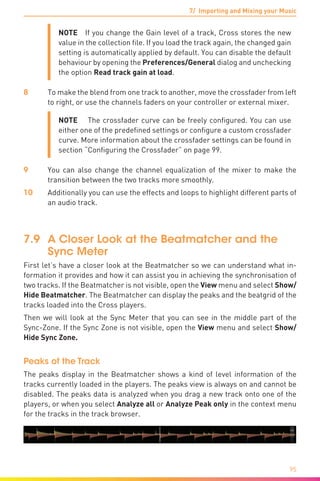 7/ Importing and Mixing your Music
95
NOTE  If you change the Gain level of a track, Cross stores the new
value in the collection file. If you load the track again, the changed gain
setting is automatically applied by default. You can disable the default
behaviour by opening the Preferences/General dialog and unchecking
the option Read track gain at load.
8	 To make the blend from one track to another, move the crossfader from left
to right, or use the channels faders on your controller or external mixer.
NOTE   The crossfader curve can be freely configured. You can use
either one of the predefined settings or configure a custom crossfader
curve. More information about the crossfader settings can be found in
section “Configuring the Crossfader” on page 99.
9	You can also change the channel equalization of the mixer to make the
transition between the two tracks more smoothly.
10	 Additionally you can use the effects and loops to highlight different parts of
an audio track.
7.9	 A Closer Look at the Beatmatcher and the
Sync Meter
First let’s have a closer look at the Beatmatcher so we can understand what in-
formation it provides and how it can assist you in achieving the synchronisation of
two tracks. If the Beatmatcher is not visible, open the View menu and select Show/
Hide Beatmatcher. The Beatmatcher can display the peaks and the beatgrid of the
tracks loaded into the Cross players.
Then we will look at the Sync Meter that you can see in the middle part of the
Sync-Zone. If the Sync Zone is not visible, open the View menu and select Show/
Hide Sync Zone.
Peaks of the Track
The peaks display in the Beatmatcher shows a kind of level information of the
tracks currently loaded in the players. The peaks view is always on and cannot be
disabled. The peaks data is analyzed when you drag a new track onto one of the
players, or when you select Analyze all or Analyze Peak only in the context menu
for the tracks in the track browser.
 