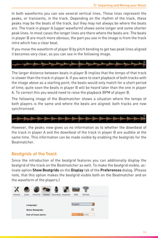 7/ Importing and Mixing your Music
96
In both waveforms you can see several vertical lines. These lines represent the
peaks, or transients, in the track. Depending on the rhythm of the track, these
peaks may be the beats of the track, but they may not always be where the beats
are. The track in player A (upper waveform) shows some longer and some shorter
peak lines. In most cases the longer lines are there where the beats are. The beats
in player B are much more obvious; the part you see in the image is from the track
intro which has a clear beat.
If you move the waveform of player B by pitch bending to get two peak lines aligned
it becomes very clear, as you can see in the following image.
The larger distance between beats in player B implies that the tempo of that track
is slower than the track in player A. If you were to start playback of both tracks with
the image above as a starting point, the beats would only match for a short period
of time; quite soon the beats in player B will be heard later than the one in player
A. To correct this you would need to raise the playback BPM of player B.
The following image of the Beatmatcher shows a situation where the tempo of
both players is the same and where the beats are aligned: both tracks are now
synchronised.
However, the peaks view gives us no information as to whether the downbeat of
the track in player A and the downbeat of the track in player B are audible at the
same time. This information can be made visible by enabling the beatgrids for the
Beatmatcher.
Beatgrids of the Track
Since the introduction of the beatgrid features you can additionally display the
beatgrid of the track on the Beatmatcher as well. To make the beatgrid visible, ac-
tivate option Show Beatgrids on the Display tab of the Preferences dialog. (Please
note, that this option makes the beatgrid visible both on the Beatmatcher and on
the waveform of the players.)
 