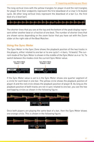7/ Importing and Mixing your Music
97
The long vertical lines with the yellow triangles for player A and the red triangles
for player B at their endpoints represent the first downbeat of a 4 bar (=16 beats)
cycle. All other long vertical lines represent the downbeat of a bar (i.e. the first
beat of a 4 beat bar).
The shorter lines that you see at the top and the bottom of the peak display repre-
sent either another beat or a fraction of one beat. The number of shorter lines that
are shown varies depending on the zoom factor that you have set with the Zoom
slider at the right side of the Beat Matcher.
Using the Sync Meter
The Sync Meter in the Sync Zone shows the playback position of the two tracks in
the players, either related to one bar or to one cycle ( = 4 bars, 16 beats). The cur-
rent mode of the Sync Meter is shown in the middle of the Sync Meter as 4 or 16. To
switch between the modes click the current Sync Meter value.
Sync-Meter Mode
4 Beats = 1 Bar
Sync-Meter Mode
16 Beats = 4 Bar
If the Sync Meter value is set to 4 the Sync Meter shows one quarter segment of
a circle for each beat in one bar. The yellow circle shows the playback position of
player A and the red circle shows the playback position of player B. As long as the
playback position of both tracks are not in sync related to one bar, you see the two
overlapping circles as shown in the following figure:
Once both players are playing the same beat of a bar, then the Sync Meter draws
one orange circle. This is shown in the following figure:
 