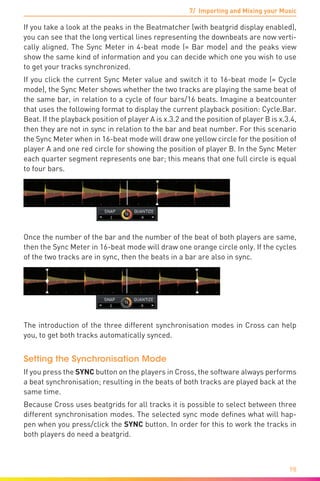 7/ Importing and Mixing your Music
98
If you take a look at the peaks in the Beatmatcher (with beatgrid display enabled),
you can see that the long vertical lines representing the downbeats are now verti-
cally aligned. The Sync Meter in 4-beat mode (= Bar mode) and the peaks view
show the same kind of information and you can decide which one you wish to use
to get your tracks synchronized.
If you click the current Sync Meter value and switch it to 16-beat mode (= Cycle
mode), the Sync Meter shows whether the two tracks are playing the same beat of
the same bar, in relation to a cycle of four bars/16 beats. Imagine a beatcounter
that uses the following format to display the current playback position: Cycle.Bar.
Beat. If the playback position of player A is x.3.2 and the position of player B is x.3.4,
then they are not in sync in relation to the bar and beat number. For this scenario
the Sync Meter when in 16-beat mode will draw one yellow circle for the position of
player A and one red circle for showing the position of player B. In the Sync Meter
each quarter segment represents one bar; this means that one full circle is equal
to four bars.
Once the number of the bar and the number of the beat of both players are same,
then the Sync Meter in 16-beat mode will draw one orange circle only. If the cycles
of the two tracks are in sync, then the beats in a bar are also in sync.
The introduction of the three different synchronisation modes in Cross can help
you, to get both tracks automatically synced.
Setting the Synchronisation Mode
If you press the SYNC button on the players in Cross, the software always performs
a beat synchronisation; resulting in the beats of both tracks are played back at the
same time.
Because Cross uses beatgrids for all tracks it is possible to select between three
different synchronisation modes. The selected sync mode defines what will hap-
pen when you press/click the SYNC button. In order for this to work the tracks in
both players do need a beatgrid.
 