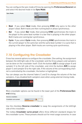 7/ Importing and Mixing your Music
99
You can configure the sync mode of Cross by opening the Preferences/General tab
and select the desired mode in list Sync Mode:
•	 Beat	 If you select Beat mode, then pressing SYNC only syncs to the other
player’s beat. Both tracks are then running beat or phase synchronous.
•	 Bar	 If you select Bar mode, then pressing SYNC synchronizes the track in
the player to the same beat number in a bar that is playing in the other player.
Both tracks are running bar synchronous.
•	 Cycle	 If you select Cycle mode, then pressing SYNC synchronizes the track in
the current player to the same bar and the same beat number in a cycle that is
playing in the other player. Both tracks are running cycle synchronous.
7.10	Configuring the Crossfader
Cross has several options to configure the crossfader. One setting, the assignment
between the left/right side of the crossfader and the Cross players and samplers
can be done on the crossfader itself: Click the buttons A/C to assign player A and
sampler C to the left side of the crossfader, and click the buttons B/D to assign
player C and sampler D to the right side. If the volume of the corresponding chan-
nel is controlled by the crossfader, the button is highlighted.
You can always use the channel faders C and D to change the volume of the two
samplers, if you disabled both samplers even when using external mixing mode.
More crossfader options can be found in the lower part of the Preferences/Gen-
eral dialog.
Use the checkbox Reverse crossfader to swap the assignments of the left/righ
side of the crossfader.
The listbox Crossfader curve preset offers three different standard shapes for
the crossfader curve. These presets should suit for most usage scenarios. In case
 