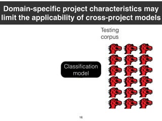 Training
corpus
16
Classiﬁcation
model
Testing
corpus
Domain-speciﬁc project characteristics may
limit the applicability of cross-project models
 