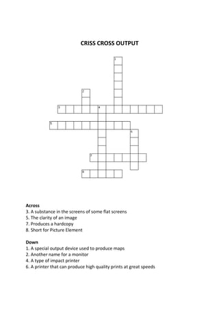 CRISS CROSS OUTPUT




Across
3. A substance in the screens of some flat screens
5. The clarity of an image
7. Produces a hardcopy
8. Short for Picture Element

Down
1. A special output device used to produce maps
2. Another name for a monitor
4. A type of impact printer
6. A printer that can produce high quality prints at great speeds
 