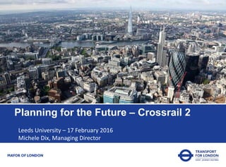 Planning for the Future – Crossrail 2
Leeds University – 17 February 2016
Michele Dix, Managing Director
 