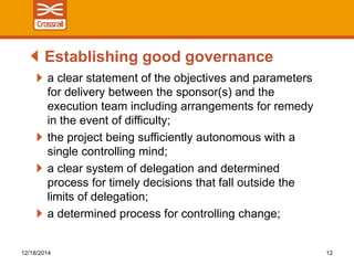 a clear statement of the objectives and parameters
for delivery between the sponsor(s) and the
execution team including arrangements for remedy
in the event of difficulty;
the project being sufficiently autonomous with a
single controlling mind;
a clear system of delegation and determined
process for timely decisions that fall outside the
limits of delegation;
a determined process for controlling change;
Establishing good governance
12/18/2014 12
 