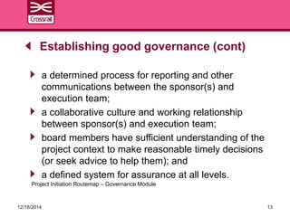 a determined process for reporting and other
communications between the sponsor(s) and
execution team;
a collaborative culture and working relationship
between sponsor(s) and execution team;
board members have sufficient understanding of the
project context to make reasonable timely decisions
(or seek advice to help them); and
a defined system for assurance at all levels.
Establishing good governance (cont)
12/18/2014 13
Project Initiation Routemap – Governance Module
 