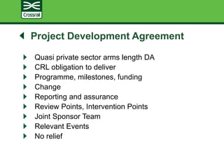 Project Development Agreement
Quasi private sector arms length DA
CRL obligation to deliver
Programme, milestones, funding
Change
Reporting and assurance
Review Points, Intervention Points
Joint Sponsor Team
Relevant Events
No relief
 