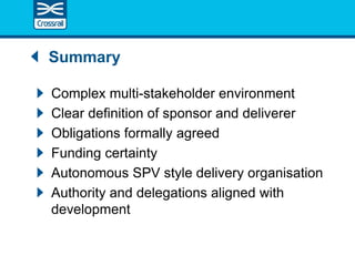 Summary
Complex multi-stakeholder environment
Clear definition of sponsor and deliverer
Obligations formally agreed
Funding certainty
Autonomous SPV style delivery organisation
Authority and delegations aligned with
development
 