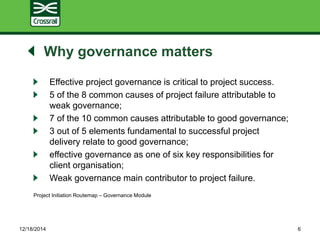 Why governance matters
Effective project governance is critical to project success.
5 of the 8 common causes of project failure attributable to
weak governance;
7 of the 10 common causes attributable to good governance;
3 out of 5 elements fundamental to successful project
delivery relate to good governance;
effective governance as one of six key responsibilities for
client organisation;
Weak governance main contributor to project failure.
Project Initiation Routemap – Governance Module
12/18/2014 6
 