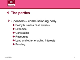 Sponsors – commissioning body
Policy/business case owners
Expertise
Constraints
Resources
Land and other enabling interests
Funding
The parties
12/18/2014 9
 
