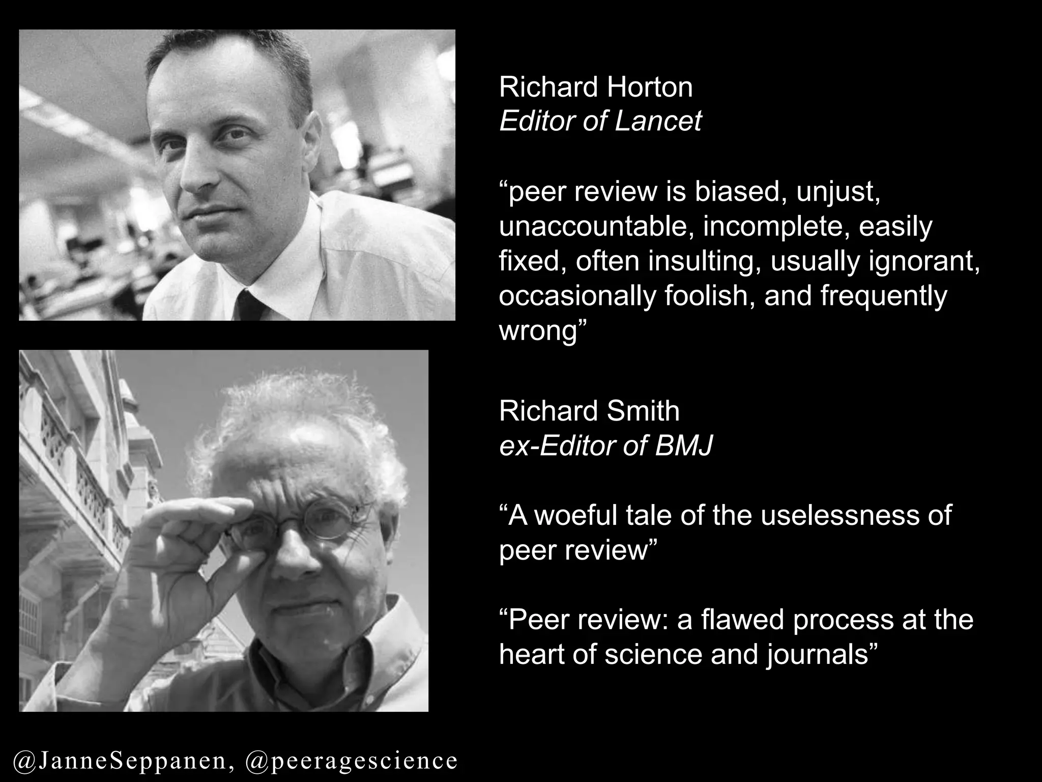 Richard Horton
Editor of Lancet
“peer review is biased, unjust,
unaccountable, incomplete, easily
fixed, often insulting, usually ignorant,
occasionally foolish, and frequently
wrong”
Richard Smith
ex-Editor of BMJ
“A woeful tale of the uselessness of
peer review”
“Peer review: a flawed process at the
heart of science and journals”
@JanneSeppanen, @peeragescience
 