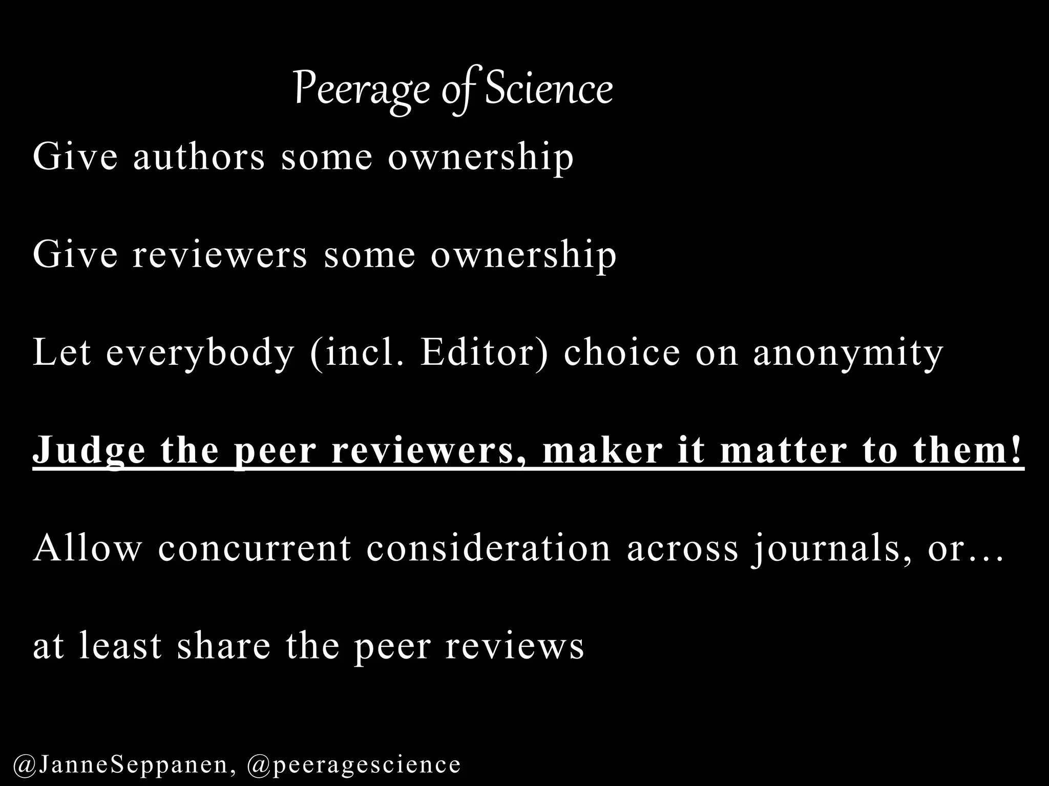 Peerage of Science
@JanneSeppanen, @peeragescience
Give authors some ownership
Give reviewers some ownership
Let everybody (incl. Editor) choice on anonymity
Judge the peer reviewers, maker it matter to them!
Allow concurrent consideration across journals, or…
at least share the peer reviews
 