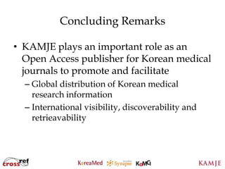 Concluding Remarks

• KAMJE plays an important role as an
  Open Access publisher for Korean medical
  journals to promote and facilitate
  – Global distribution of Korean medical
    research information
  – International visibility, discoverability and
    retrieavability



                         108
                        108
 