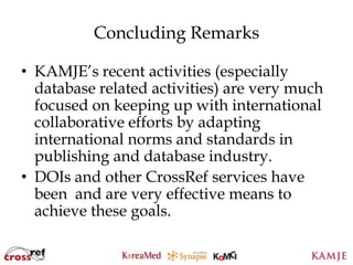 Concluding Remarks

• KAMJE’s recent activities (especially
  database related activities) are very much
  focused on keeping up with international
  collaborative efforts by adapting
  international norms and standards in
  publishing and database industry.
• DOIs and other CrossRef services have
  been and are very effective means to
  achieve these goals.

                     109
                     109
 