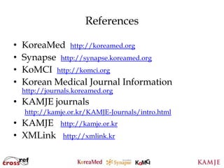 References

•   KoreaMed http://koreamed.org
•   Synapse http://synapse.koreamed.org
•   KoMCI http://komci.org
•   Korean Medical Journal Information
    http://journals.koreamed.org
• KAMJE journals
    http://kamje.or.kr/KAMJE-Journals/intro.html
• KAMJE        http://kamje.or.kr
• XMLink        http://xmlink.kr


                              110
                              110
 