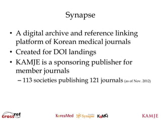 Synapse

• A digital archive and reference linking
  platform of Korean medical journals
• Created for DOI landings
• KAMJE is a sponsoring publisher for
  member journals
  – 113 societies publishing 121 journals (as of Nov. 2012)




                            37
                            37
 