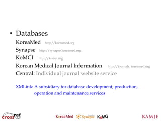 • Databases
 KoreaMed http://koreamed.org
 Synapse http://synapse.koreamed.org
 KoMCI http://komci.org
 Korean Medical Journal Information http://journals. koreamed.org
 Central: Individual journal website service

 XMLink: A subsidiary for database development, production,
         operation and maintenance services



                               9
                               9
 