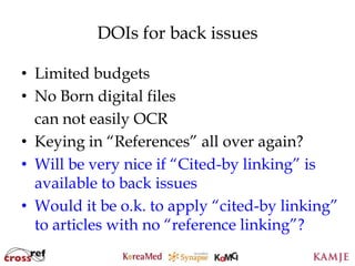 DOIs for back issues

• Limited budgets
• No Born digital files
  can not easily OCR
• Keying in “References” all over again?
• Will be very nice if “Cited-by linking” is
  available to back issues
• Would it be o.k. to apply “cited-by linking”
  to articles with no “reference linking”?
                      99
                      99
 