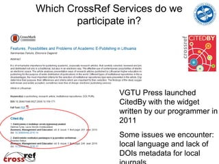 Which CrossRef Services do we
        participate in?




                VGTU Press launched
                CitedBy with the widget
                written by our programmer in
                2011
                Some issues we encounter:
                local language and lack of
                DOIs metadata for local
 
