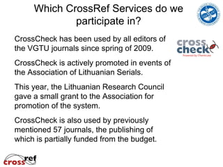 Which CrossRef Services do we
             participate in?
CrossCheck has been used by all editors of
the VGTU journals since spring of 2009.
CrossCheck is actively promoted in events of
the Association of Lithuanian Serials.
This year, the Lithuanian Research Council
gave a small grant to the Association for
promotion of the system.
CrossCheck is also used by previously
mentioned 57 journals, the publishing of
which is partially funded from the budget.
 