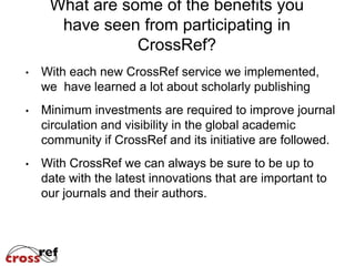 What are some of the benefits you
  have seen from participating in
            CrossRef?
With each new CrossRef service we implemented,
we have learned a lot about scholarly publishing
Minimum investments are required to improve journal
circulation and visibility in the global academic
community if CrossRef and its initiative are followed.
With CrossRef we can always be sure to be up to
date with the latest innovations that are important to
our journals and their authors.
 