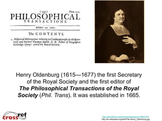 Henry Oldenburg (1615—1677) the first Secretary
   of the Royal Society and the first editor of
 The Philosophical Transactions of the Royal
Society (Phil. Trans). It was established in 1665.


                                   http://www.flickr.com/photos/salyangoz/413603194/
                                  http://en.wikipedia.org/wiki/File:Henry_Oldenburg.jpg
 