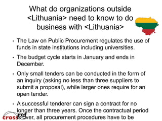 What do organizations outside
    <Lithuania> need to know to do
      business with <Lithuania>
The Law on Public Procurement regulates the use of
funds in state institutions including universities.
The budget cycle starts in January and ends in
December.
Only small tenders can be conducted in the form of
an inquiry (asking no less than three suppliers to
submit a proposal), while larger ones require for an
open tender.
A successful tenderer can sign a contract for no
longer than three years. Once the contractual period
is over, all procurement procedures have to be
 