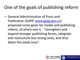 One of the goals of publishing reform
• General Administration of Press and
  Publication (GAPP, www.gapp.gov.cn)
  proposed some goals for media and publishing
  reform, of which one is - “strengthen and
  expand stronger publishing forces, integrate
  and restructure less strong ones, and shut
  down the weak ones”.
 
