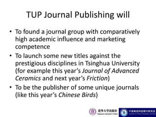 TUP Journal Publishing will
• To found a journal group with comparatively
  high academic influence and marketing
  competence
• To launch some new titles against the
  prestigious disciplines in Tsinghua University
  (for example this year’s Journal of Advanced
  Ceramics and next year’s Friction)
• To be the publisher of some unique journals
  (like this year’s Chinese Birds)
 
