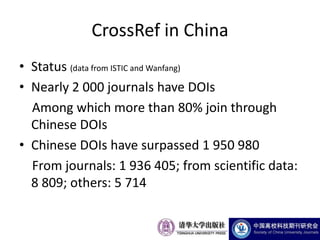 CrossRef in China
• Status (data from ISTIC and Wanfang)
• Nearly 2 000 journals have DOIs
  Among which more than 80% join through
  Chinese DOIs
• Chinese DOIs have surpassed 1 950 980
  From journals: 1 936 405; from scientific data:
  8 809; others: 5 714
 