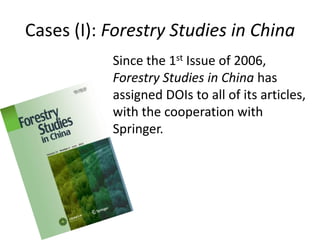 Cases (I): Forestry Studies in China
           Since the 1st Issue of 2006,
           Forestry Studies in China has
           assigned DOIs to all of its articles,
           with the cooperation with
           Springer.
 