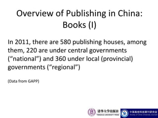 Overview of Publishing in China:
               Books (I)
In 2011, there are 580 publishing houses, among
them, 220 are under central governments
(“national”) and 360 under local (provincial)
governments (“regional”)
(Data from GAPP)
 