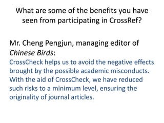What are some of the benefits you have
   seen from participating in CrossRef?

Mr. Cheng Pengjun, managing editor of
Chinese Birds:
CrossCheck helps us to avoid the negative effects
brought by the possible academic misconducts.
With the aid of CrossCheck, we have reduced
such risks to a minimum level, ensuring the
originality of journal articles.
 
