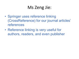 Ms Zeng Jie:
• Springer uses reference linking
  (CrossReference) for our journal articles’
  references
• Reference linking is very useful for
  authors, readers, and even publisher
 