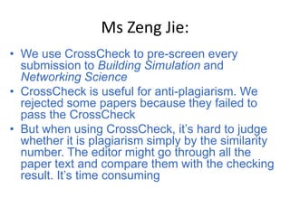 Ms Zeng Jie:
• We use CrossCheck to pre-screen every
  submission to Building Simulation and
  Networking Science
• CrossCheck is useful for anti-plagiarism. We
  rejected some papers because they failed to
  pass the CrossCheck
• But when using CrossCheck, it’s hard to judge
  whether it is plagiarism simply by the similarity
  number. The editor might go through all the
  paper text and compare them with the checking
  result. It’s time consuming
 
