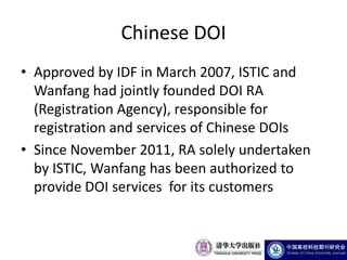 Chinese DOI
• Approved by IDF in March 2007, ISTIC and
  Wanfang had jointly founded DOI RA
  (Registration Agency), responsible for
  registration and services of Chinese DOIs
• Since November 2011, RA solely undertaken
  by ISTIC, Wanfang has been authorized to
  provide DOI services for its customers
 
