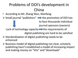 Problems of DOI’s development in
                  China
• According to Mr. Zhang Wan, Wanfang:
 Small journal “publishers”       the promotion of DOI has
                                to face thousands individual
                                journal sponsors (owners)
  Lack of technology capacity       the requirements of
                  digital publishing are hard to be satisfied
 Standardization of digital publishing needs to be
  enhanced
 Business model of digital publishing not clear, scholarly
  publishing hasn’t established a model of increasing impact
  and making money on “hits” and ”downloads”
 