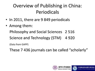 Overview of Publishing in China:
              Periodicals
• In 2011, there are 9 849 periodicals
• Among them:
  Philosophy and Social Sciences 2 516
  Science and Technology (STM) 4 920
  (Data from GAPP)

  These 7 436 journals can be called “scholarly”
 
