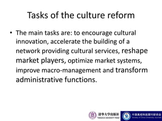 Tasks of the culture reform
• The main tasks are: to encourage cultural
  innovation, accelerate the building of a
  network providing cultural services, reshape
  market players, optimize market systems,
  improve macro-management and transform
  administrative functions.
 