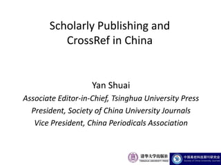 Scholarly Publishing and
          CrossRef in China


                    Yan Shuai
Associate Editor-in-Chief, Tsinghua University Press
  President, Society of China University Journals
   Vice President, China Periodicals Association
 