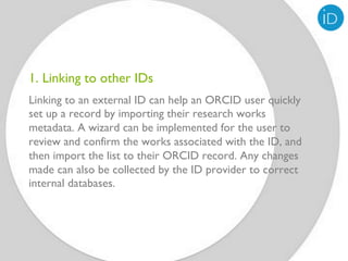 1. Linking to other IDs
Linking to an external ID can help an ORCID user quickly
set up a record by importing their research works
metadata. A wizard can be implemented for the user to
review and confirm the works associated with the ID, and
then import the list to their ORCID record. Any changes
made can also be collected by the ID provider to correct
internal databases.


 
 
 