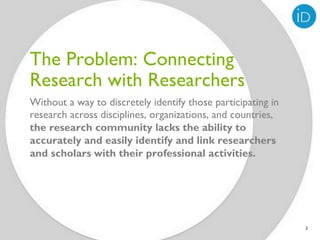 The Problem: Connecting
Research with Researchers
Without a way to discretely identify those participating in
research across disciplines, organizations, and countries,
the research community lacks the ability to
accurately and easily identify and link researchers
and scholars with their professional activities.




                                                              2
 
