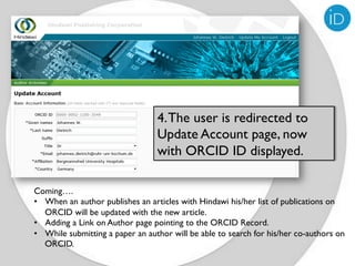 4. The user is redirected to
                                  Update Account page, now
                                  with ORCID ID displayed.

Coming….
•  When an author publishes an articles with Hindawi his/her list of publications on
   ORCID will be updated with the new article.
•  Adding a Link on Author page pointing to the ORCID Record.
•  While submitting a paper an author will be able to search for his/her co-authors on
   ORCID.
 