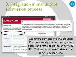 3. Integration in manuscript
submission process




             On nature.com and in NPG eJournal
             Press manuscript submission system
            users can create or link to an ORCID
            ID. Clicking on “create” takes a user
                     to ORCID Registry.
 