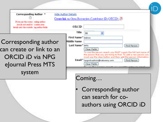 Corresponding author
can create or link to an
  ORCID iD via NPG
  eJournal Press MTS
        system
                           Coming…
                           •  Corresponding author
                              can search for co-
                              authors using ORCID iD
 