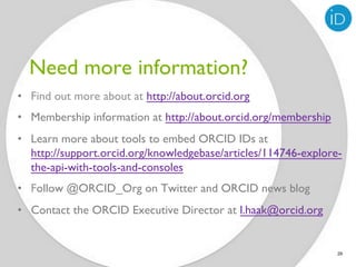 Need more information?
•  Find out more about at http://about.orcid.org
•  Membership information at http://about.orcid.org/membership
•  Learn more about tools to embed ORCID IDs at
   http://support.orcid.org/knowledgebase/articles/114746-explore-
   the-api-with-tools-and-consoles
•  Follow @ORCID_Org on Twitter and ORCID news blog
•  Contact the ORCID Executive Director at l.haak@orcid.org


                                                                 29
 