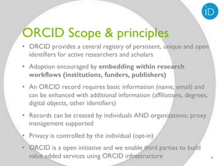ORCID Scope & principles
•  ORCID provides a central registry of persistent, unique and open
   identifiers for active researchers and scholars
•  Adoption encouraged by embedding within research
   workflows (institutions, funders, publishers)
•  An ORCID record requires basic information (name, email) and
   can be enhanced with additional information (affiliations, degrees,
   digital objects, other identifiers)
•  Records can be created by individuals AND organizations; proxy
   management supported
•  Privacy is controlled by the individual (opt-in)
•  ORCID is a open initiative and we enable third parties to build
   value added services using ORCID infrastructure                       3
 