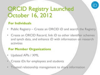 ORCID Registry Launched
October 16, 2012
For Individuals
•  Public Registry – Create an ORCID iD and search the Registry
•  Create an ORCID Record, link iD to other identifier schemes
   and synch data, and enhance iD with information on research
   activities
For Member Organizations
•  Updated APIs / XML
•  Create iDs for employees and students
•  Trusted relationship management to share information
 