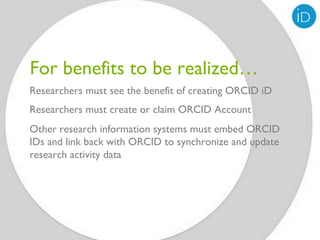 For benefits to be realized…
Researchers must see the benefit of creating ORCID iD
Researchers must create or claim ORCID Account
Other research information systems must embed ORCID
IDs and link back with ORCID to synchronize and update
research activity data
 