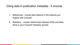 1. References - include data citations in the citations you
register with Crossref
2. Relations - include relationships between DOIs and other
items in your Crossref metadata records
 